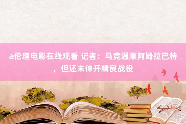 a伦理电影在线观看 记者：马竞温顺阿姆拉巴特，但还未伸开精良战役