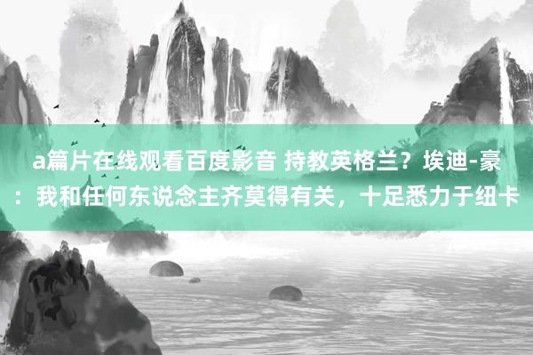 a篇片在线观看百度影音 持教英格兰？埃迪-豪：我和任何东说念主齐莫得有关，十足悉力于纽卡