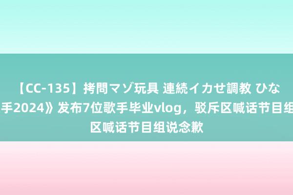 【CC-135】拷問マゾ玩具 連続イカせ調教 ひなの 《歌手2024》发布7位歌手毕业vlog，驳斥区喊话节目组说念歉