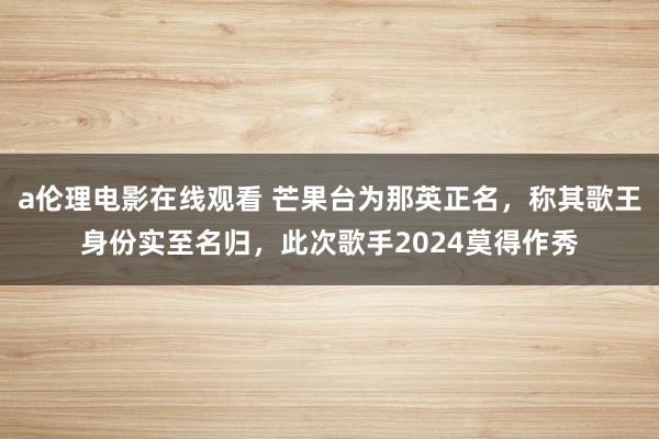 a伦理电影在线观看 芒果台为那英正名，称其歌王身份实至名归，此次歌手2024莫得作秀