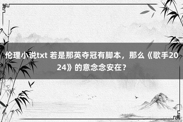 伦理小说txt 若是那英夺冠有脚本，那么《歌手2024》的意念念安在？