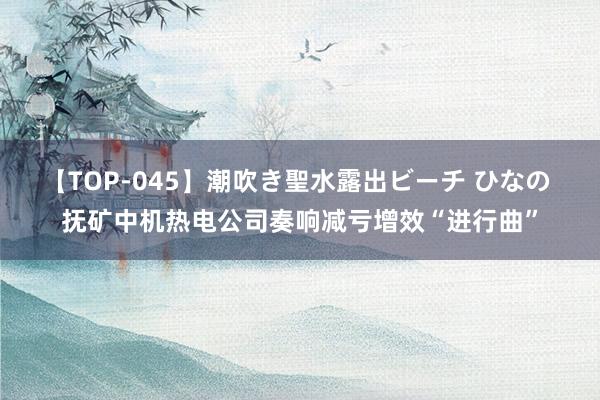 【TOP-045】潮吹き聖水露出ビーチ ひなの 抚矿中机热电公司奏响减亏增效“进行曲”