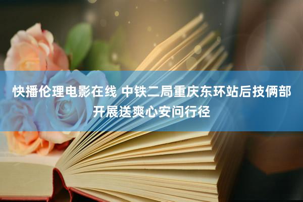 快播伦理电影在线 中铁二局重庆东环站后技俩部开展送爽心安问行径