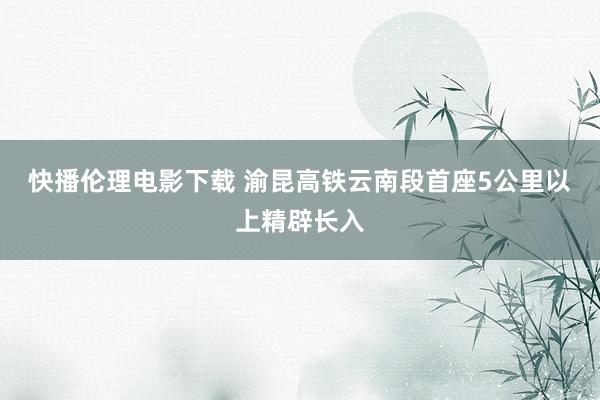 快播伦理电影下载 渝昆高铁云南段首座5公里以上精辟长入