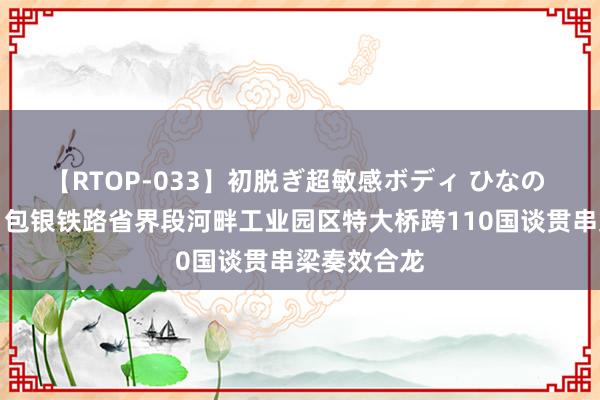 【RTOP-033】初脱ぎ超敏感ボディ ひなの 牵手奏效！包银铁路省界段河畔工业园区特大桥跨110国谈贯串梁奏效合龙