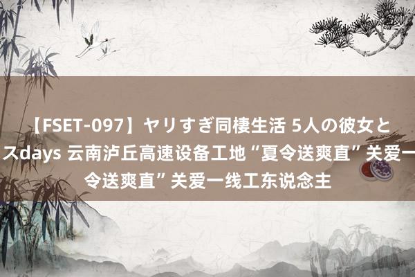 【FSET-097】ヤリすぎ同棲生活 5人の彼女と24時間セックスdays 云南泸丘高速设备工地“夏令送爽直”关爱一线工东说念主