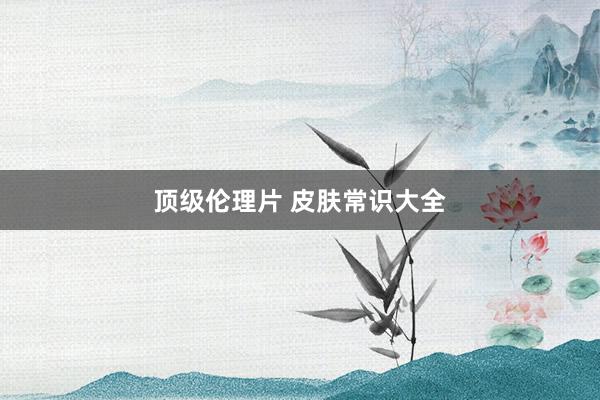 顶级伦理片 皮肤常识大全