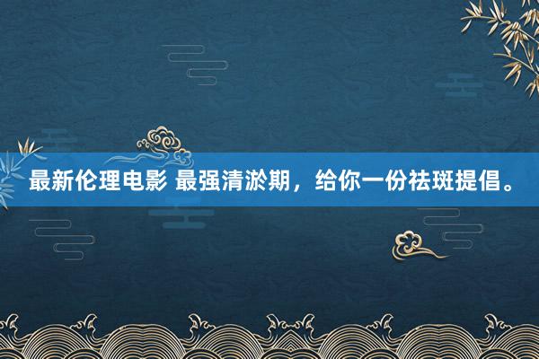 最新伦理电影 最强清淤期，给你一份祛斑提倡。