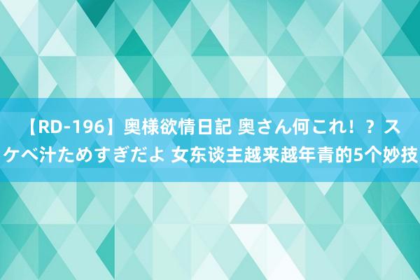 【RD-196】奥様欲情日記 奥さん何これ！？スケベ汁ためすぎだよ 女东谈主越来越年青的5个妙技