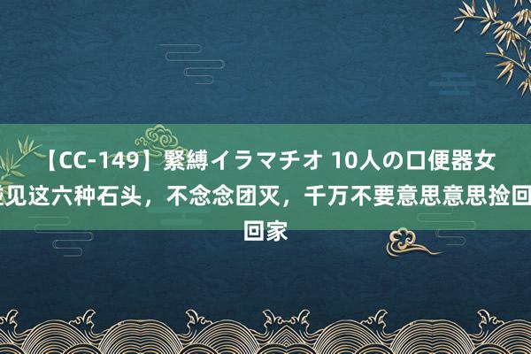 【CC-149】緊縛イラマチオ 10人の口便器女 碰见这六种石头，不念念团灭，千万不要意思意思捡回家