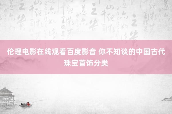 伦理电影在线观看百度影音 你不知谈的中国古代珠宝首饰分类