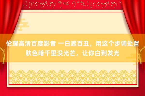 伦理高清百度影音 一白遮百丑，用这个步调处置肤色暗千里没光芒，让你白到发光