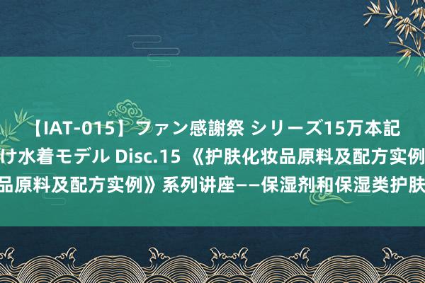 【IAT-015】ファン感謝祭 シリーズ15万本記念 これが噂の痙攣薬漬け水着モデル Disc.15 《护肤化妆品原料及配方实例》系列讲座——保湿剂和保湿类护肤化妆品（Ⅰ）