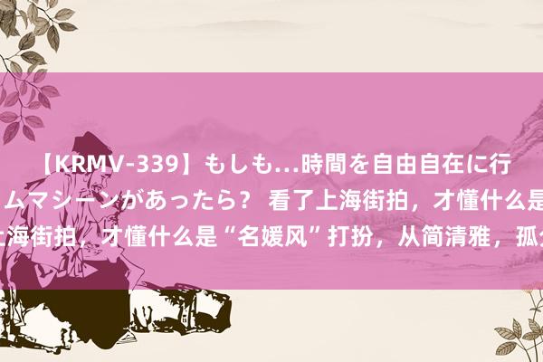 【KRMV-339】もしも…時間を自由自在に行ったり来たりできるタイムマシーンがあったら？ 看了上海街拍，才懂什么是“名媛风”打扮，从简清雅，孤分工净