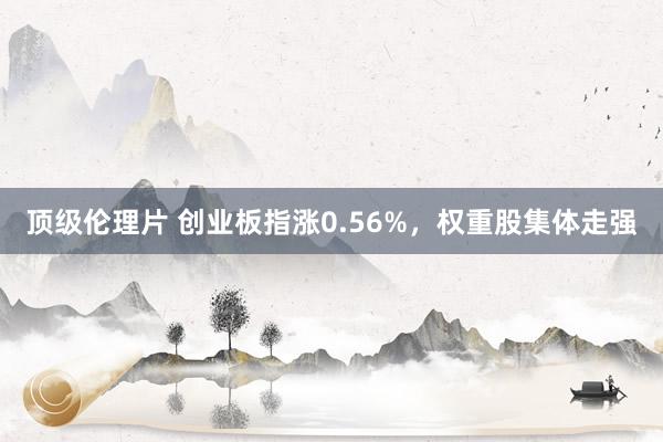 顶级伦理片 创业板指涨0.56%，权重股集体走强