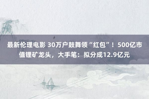 最新伦理电影 30万户鼓舞领“红包”！500亿市值锂矿龙头，大手笔：拟分成12.9亿元