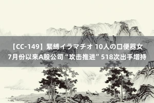 【CC-149】緊縛イラマチオ 10人の口便器女 7月份以来A股公司“攻击推进”518次出手增持