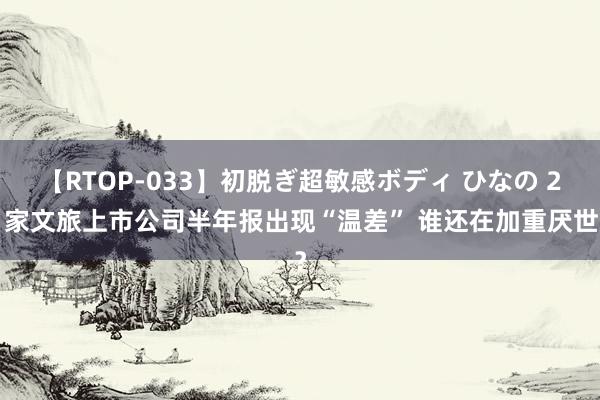 【RTOP-033】初脱ぎ超敏感ボディ ひなの 21家文旅上市公司半年报出现“温差” 谁还在加重厌世？