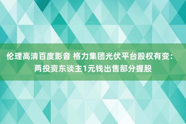 伦理高清百度影音 格力集团光伏平台股权有变： 两投资东谈主1元钱出售部分握股