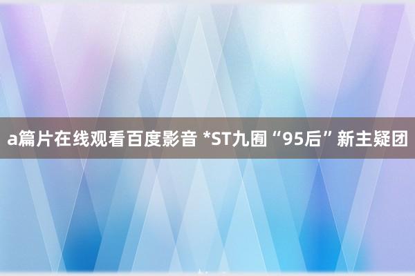 a篇片在线观看百度影音 *ST九囿“95后”新主疑团