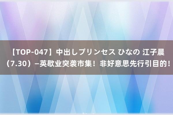 【TOP-047】中出しプリンセス ひなの 江子晨（7.30）—英歇业突袭市集！非好意思先行引目的！