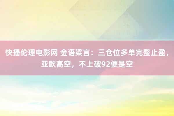 快播伦理电影网 金语梁言：三仓位多单完整止盈，亚欧高空，不上破92便是空