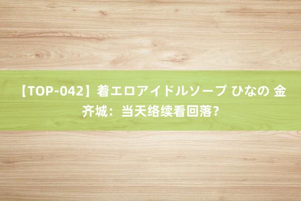 【TOP-042】着エロアイドルソープ ひなの 金齐城：当天络续看回落？