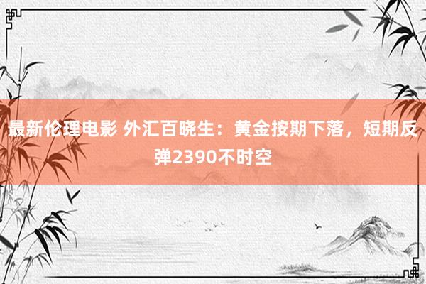 最新伦理电影 外汇百晓生：黄金按期下落，短期反弹2390不时空