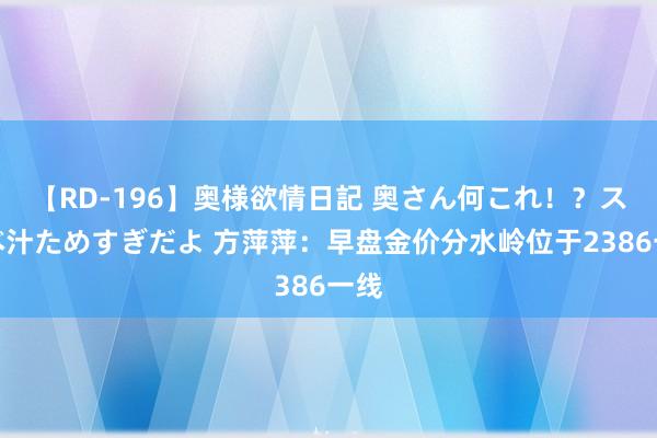 【RD-196】奥様欲情日記 奥さん何これ！？スケベ汁ためすぎだよ 方萍萍：早盘金价分水岭位于2386一线