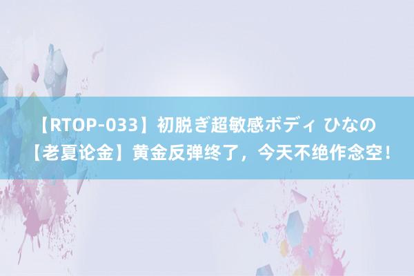 【RTOP-033】初脱ぎ超敏感ボディ ひなの 【老夏论金】黄金反弹终了，今天不绝作念空！