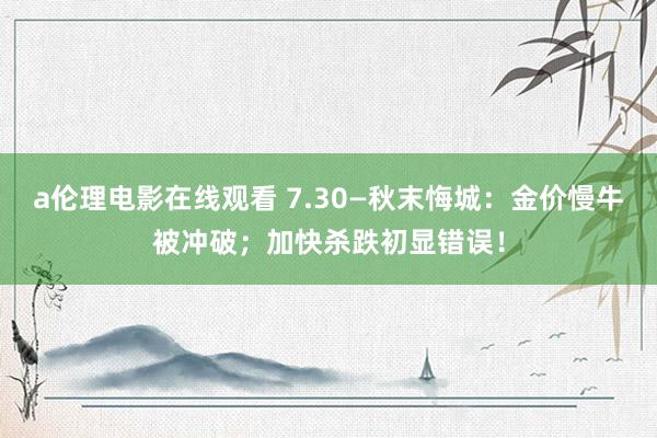 a伦理电影在线观看 7.30—秋末悔城：金价慢牛被冲破；加快杀跌初显错误！