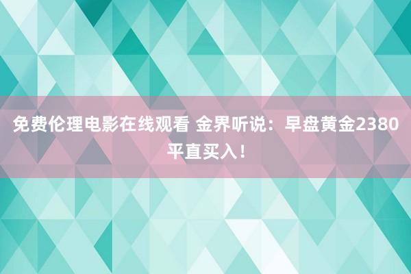 免费伦理电影在线观看 金界听说：早盘黄金2380平直买入！