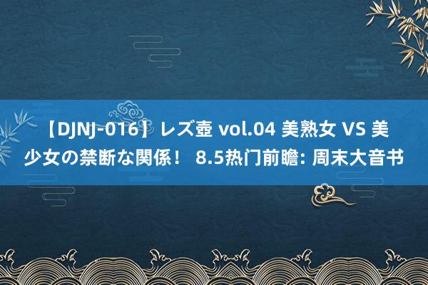 【DJNJ-016】レズ壺 vol.04 美熟女 VS 美少女の禁断な関係！ 8.5热门前瞻: 周末大音书