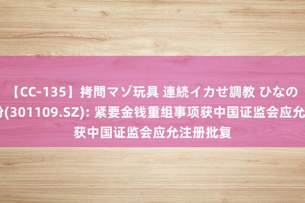 【CC-135】拷問マゾ玩具 連続イカせ調教 ひなの 军信股份(301109.SZ): 紧要金钱重组事项获中国证监会应允注册批复