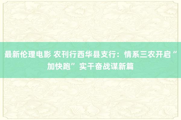 最新伦理电影 农刊行西华县支行：情系三农开启“加快跑” 实干奋战谋新篇