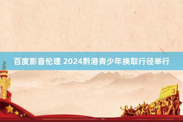 百度影音伦理 2024黔港青少年换取行径举行