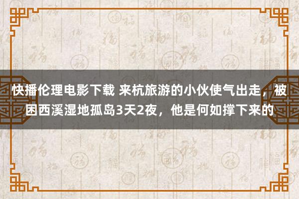 快播伦理电影下载 来杭旅游的小伙使气出走，被困西溪湿地孤岛3天2夜，他是何如撑下来的