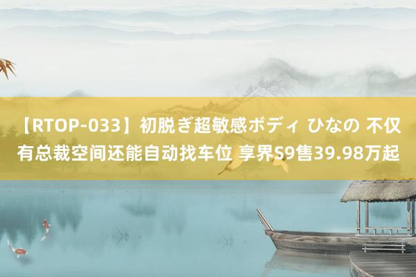 【RTOP-033】初脱ぎ超敏感ボディ ひなの 不仅有总裁空间还能自动找车位 享界S9售39.98万起