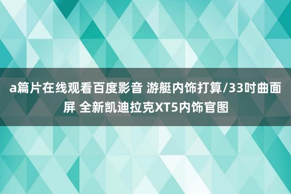 a篇片在线观看百度影音 游艇内饰打算/33吋曲面屏 全新凯迪拉克XT5内饰官图