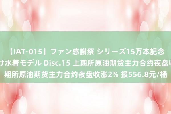 【IAT-015】ファン感謝祭 シリーズ15万本記念 これが噂の痙攣薬漬け水着モデル Disc.15 上期所原油期货主力合约夜盘收涨2% 报556.8元/桶