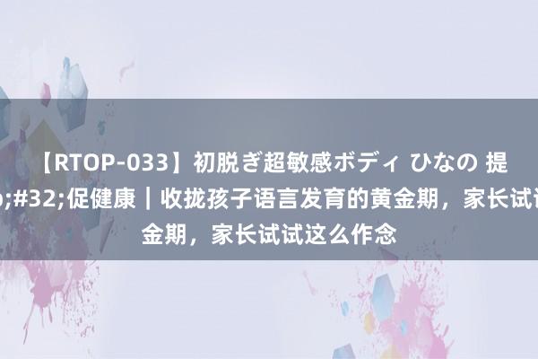 【RTOP-033】初脱ぎ超敏感ボディ ひなの 提修养&#32;促健康｜收拢孩子语言发育的黄金期，家长试试这么作念