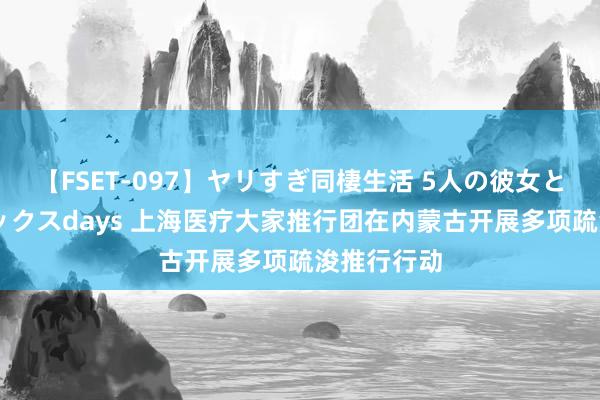 【FSET-097】ヤリすぎ同棲生活 5人の彼女と24時間セックスdays 上海医疗大家推行团在内蒙古开展多项疏浚推行行动