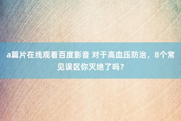 a篇片在线观看百度影音 对于高血压防治，8个常见误区你灭绝了吗？