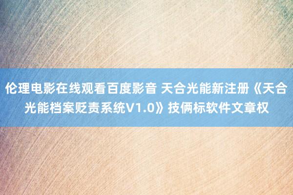 伦理电影在线观看百度影音 天合光能新注册《天合光能档案贬责系统V1.0》技俩标软件文章权