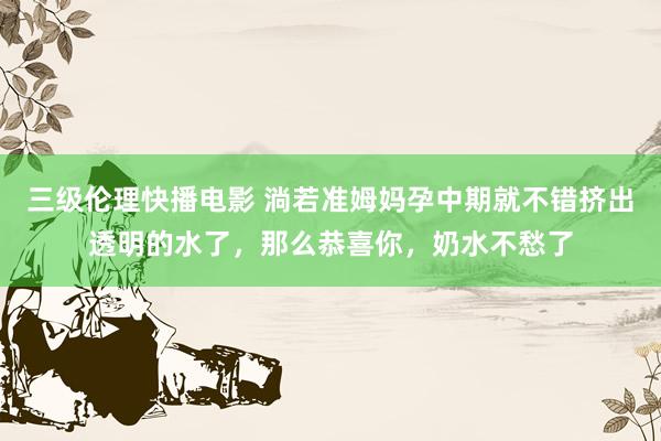 三级伦理快播电影 淌若准姆妈孕中期就不错挤出透明的水了，那么恭喜你，奶水不愁了