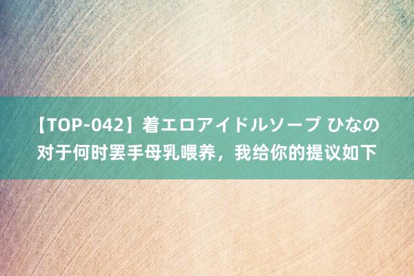 【TOP-042】着エロアイドルソープ ひなの 对于何时罢手母乳喂养，我给你的提议如下