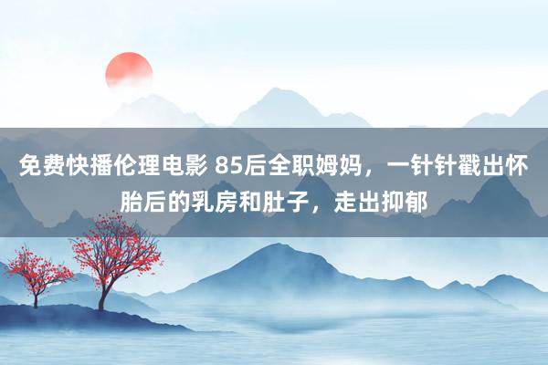 免费快播伦理电影 85后全职姆妈，一针针戳出怀胎后的乳房和肚子，走出抑郁