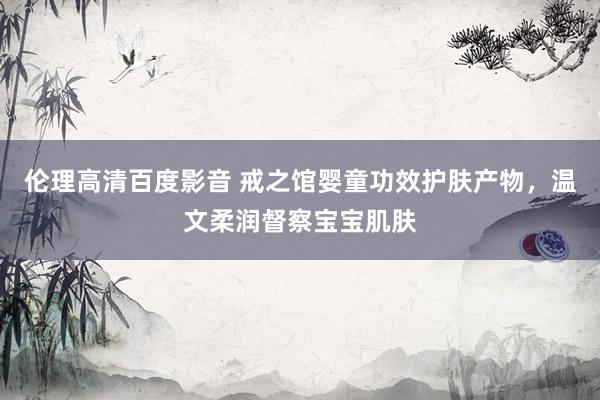 伦理高清百度影音 戒之馆婴童功效护肤产物，温文柔润督察宝宝肌肤