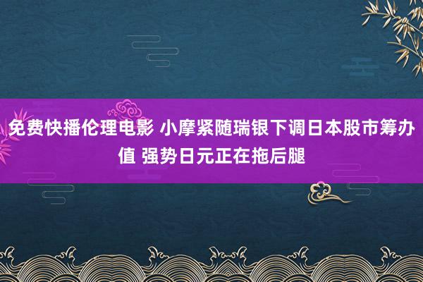 免费快播伦理电影 小摩紧随瑞银下调日本股市筹办值 强势日元正在拖后腿