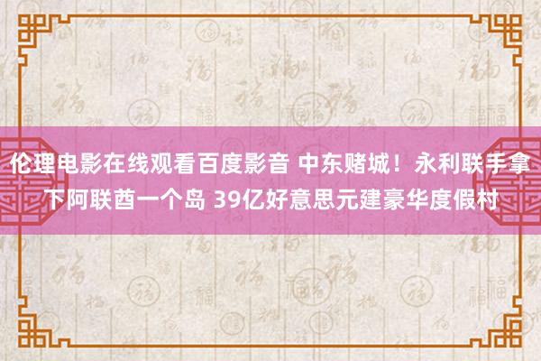 伦理电影在线观看百度影音 中东赌城！永利联手拿下阿联酋一个岛 39亿好意思元建豪华度假村